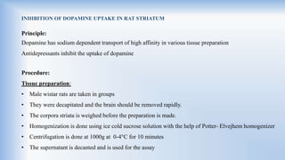 INHIBITION OF DOPAMINE UPTAKE IN RAT STRIATUM
Principle:
Dopamine has sodium dependent transport of high affinity in various tissue preparation
Antidepressants inhibit the uptake of dopamine
Procedure:
Tissue preparation:
• Male wistar rats are taken in groups
• They were decapitated and the brain should be removed rapidly.
• The corpora striata is weighed before the preparation is made.
• Homogenization is done using ice cold sucrose solution with the help of Potter- Elvejhem homogenizer
• Centrifugation is done at 1000g at 0-4°C for 10 minutes
• The supernatant is decanted and is used for the assay
 