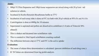 Assay:
• 900μl 55.5Nm Dopamine and 100μl tissue suspension are mixed along with 20 μl test / std
solution in vehicle.
• Incubated in Krebs-Henseleit Bicarbonate buffer at 37°C
• Incubation of each assay tube is done at 0°C ice bath with 20 μl vehicle at 95% O2 and 5% CO2
• Centrifugation is done at 4000g for 10 minutes
• Supernatant is aspirated and pellets are dissolved in solubilizer (1:4 ratio of Triton & 50%
ethanol)
• This is shaken and decanted into scintillation vials
• This is counted in 10ml liquid scintillation counting cocktail.
• The difference between cmp at 37°C and 0°C is the active uptake
Evaluation:
• The mean of atleast three determination is calculated. (percent inhibition of each drug conc.)
• IC 50 Values are determined from log probit analysis.
 