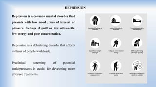 DEPRESSION
Depression is a common mental disorder that
presents with low mood , loss of interest or
pleasure, feelings of guilt or low self-worth,
low energy and poor concentration.
Depression is a debilitating disorder that affects
millions of people worldwide.
Preclinical screening of potential
antidepressants is crucial for developing more
effective treatments.
 