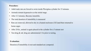 Evaluation:
Duration of immobility in test and standard are compared.
Procedure:
• Adult male rats are forced to swim inside Plexiglass cylinder for 15 minutes
• Animals remain hyperactive at the initial stage.
• After 2-3 minutes, Become immobile.
• The total duration of immobility is measured
• Rats are removed, allowed to dry in a heated enclosure (32C)and then returned to
home cages
• After 24 hr., animal is again placed in the cylinder for a 5 minute test
• Test drug & std. drug are administered 1 hr prior to testing.
 