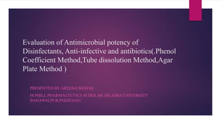Evaluation of Antimicrobial potency of
Disinfectants, Anti-infective and antibiotics(.Phenol
Coefficient Method,Tube dissolution Method,Agar
Plate Method )
PRESENTED BY AREEBA SHAFIQ
M.PHILL PHARMACEUTICS SCHOLAR (ISLAMIA UNIVERSITY
BAHAWALPUR,PAKISTAN)
 