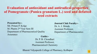 Evaluation of antioxidant and antiradical properties
of Pomegranate (Punica granatum L.) seed and defatted
seed extracts
Presented by:-
Mr. Pritam P. Kolge
M. Pharm 2nd Year Sem III
Department of Pharmaceutical Quality
Assurance
1
Journal Club Faculty:-
Dr. A. J. Shinde
Assistant Professor,
Department of Pharmaceutics
Guide:-
Dr. P. B. Choudhari
Assistant Professor,
Pharmaceutical Chemistry
Bharati Vidyapeeth College of Pharmacy, Kolhapur
 