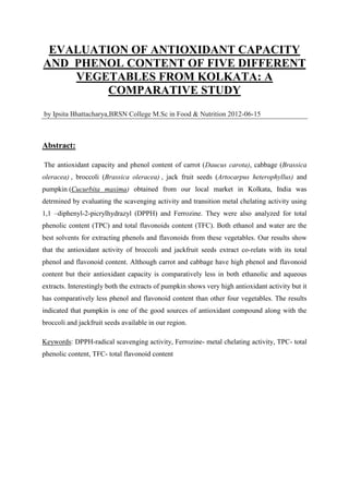 EVALUATION OF ANTIOXIDANT CAPACITY
AND PHENOL CONTENT OF FIVE DIFFERENT
    VEGETABLES FROM KOLKATA: A
        COMPARATIVE STUDY
by Ipsita Bhattacharya,BRSN College M.Sc in Food & Nutrition 2012-06-15



Abstract:

The antioxidant capacity and phenol content of carrot (Daucus carota), cabbage (Brassica
oleracea) , broccoli (Brassica oleracea) , jack fruit seeds (Artocarpus heterophyllus) and
pumpkin (Cucurbita maxima) obtained from our local market in Kolkata, India was
detrmined by evaluating the scavenging activity and transition metal chelating activity using
1,1 –diphenyl-2-picrylhydrazyl (DPPH) and Ferrozine. They were also analyzed for total
phenolic content (TPC) and total flavonoids content (TFC). Both ethanol and water are the
best solvents for extracting phenols and flavonoids from these vegetables. Our results show
that the antioxidant activity of broccoli and jackfruit seeds extract co-relats with its total
phenol and flavonoid content. Although carrot and cabbage have high phenol and flavonoid
content but their antioxidant capacity is comparatively less in both ethanolic and aqueous
extracts. Interestingly both the extracts of pumpkin shows very high antioxidant activity but it
has comparatively less phenol and flavonoid content than other four vegetables. The results
indicated that pumpkin is one of the good sources of antioxidant compound along with the
broccoli and jackfruit seeds available in our region.

Keywords: DPPH-radical scavenging activity, Ferrozine- metal chelating activity, TPC- total
phenolic content, TFC- total flavonoid content
 