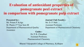 Evaluation of antioxidant properties of
pomegranate peel extract
in comparison with pomegranate pulp extract
Presented by:-
Mr. Pritam P. Kolge
M. Pharm 2nd Year Sem III
Department of Pharmaceutical Quality
Assurance
1
Journal Club Faculty:-
Mr. D. P. Mali
Assistant Professor,
Department of Pharmaceutical Chemistry
Guide:-
Dr. P. B. Choudhari
Assistant Professor,
Pharmaceutical Chemistry
Bharati Vidyapeeth College of Pharmacy, Kolhapur
 
