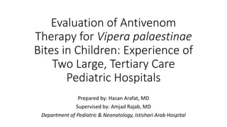 Evaluation of Antivenom
Therapy for Vipera palaestinae
Bites in Children: Experience of
Two Large, Tertiary Care
Pediatric Hospitals
Prepared by: Hasan Arafat, MD
Supervised by: Amjad Rajab, MD
Department of Pediatric & Neonatology, Istishari Arab Hospital
 