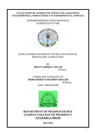 EVALUATION OF ANXIOLYTIC EFFECT OF CAESALPINIA
PULCHERRIMA(L.) PODS EXTRACT IN EXPERIMENTAL ANIMALS.

M.PHARM DISSERTATION PROTOCOL
SUBMITTED TO THE

RAJIV GANDHI UNIVERSITY OF HEALTH SCIENCES,
BENGALURU, KARNATAKA
BY
KHAN SADIQUE ASLAM
B.Pharm

UNDER THE GUIDANCE OF
MOHAMMED SAIFUDDIN KHALID
M.Pharm.
ASST. PROFESSOR

DEPARTMENT OF PHARMACOLOGY
LUQMAN COLLEGE OF PHARMACY
GULBARGA-585102
2013-2014
1

 