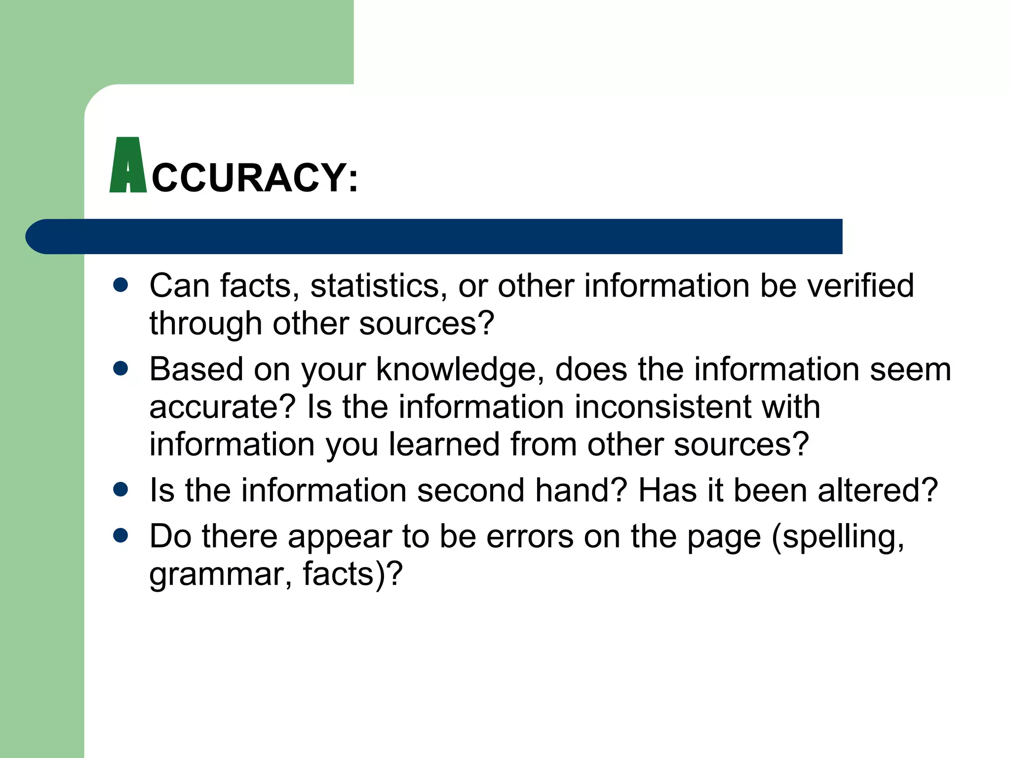 A CCURACY: Can facts, statistics, or other information be verified through other sources?  Based on your knowledge, does the information seem accurate? Is the information inconsistent with information you learned from other sources? Is the information second hand? Has it been altered? Do there appear to be errors on the page (spelling, grammar, facts)? 