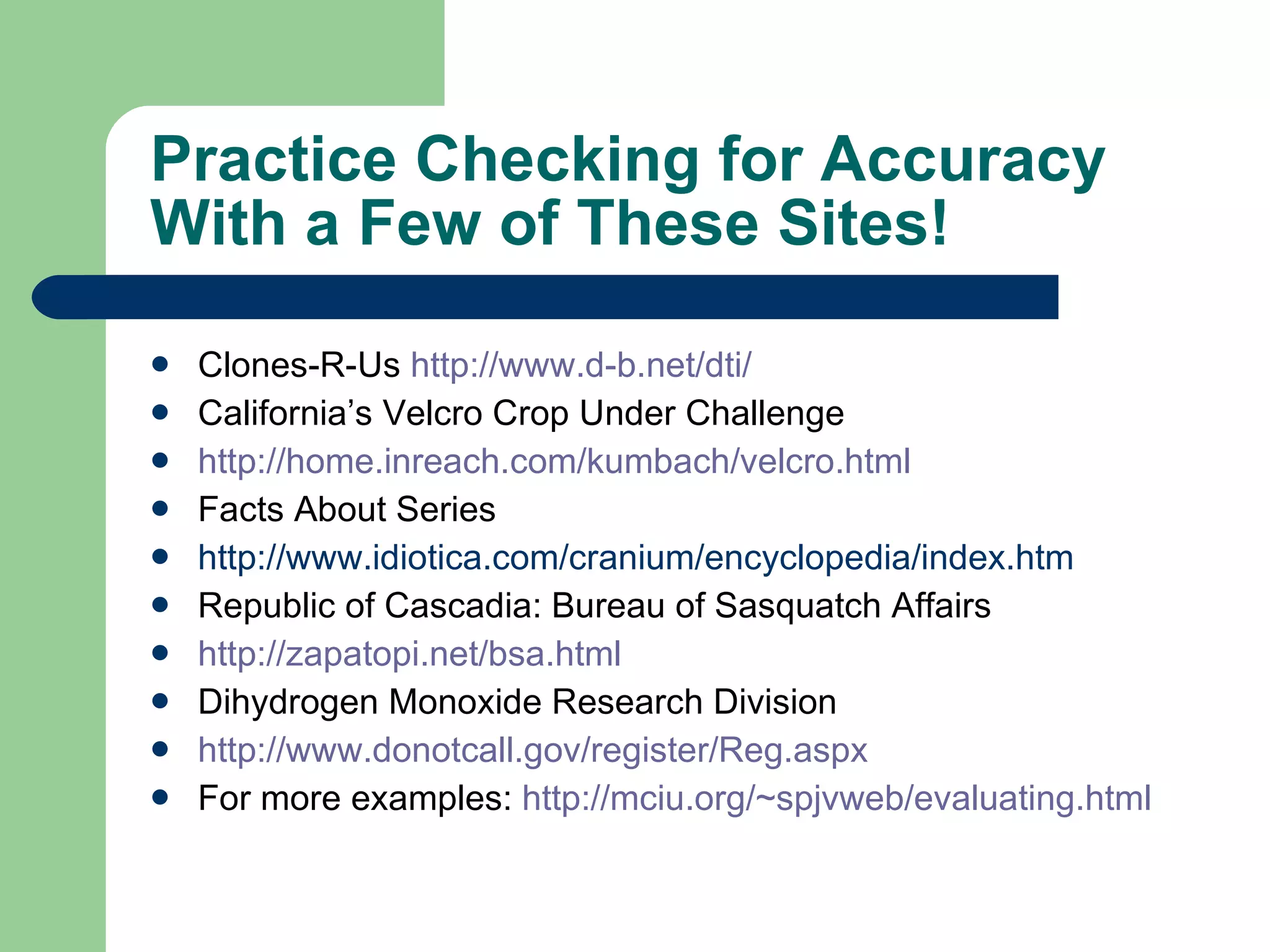 Practice Checking for Accuracy With a Few of These Sites! Clones-R-Us  http://www.d-b.net/dti/ California’s Velcro Crop Under Challenge http://home.inreach.com/kumbach/velcro.html Facts About Series http://www.idiotica.com/cranium/encyclopedia/index.htm Republic of Cascadia: Bureau of Sasquatch Affairs http://zapatopi.net/bsa.html Dihydrogen Monoxide Research Division http://www. donotcall . gov /register/Reg. aspx For more examples:  http://mciu.org/~spjvweb/evaluating.html 