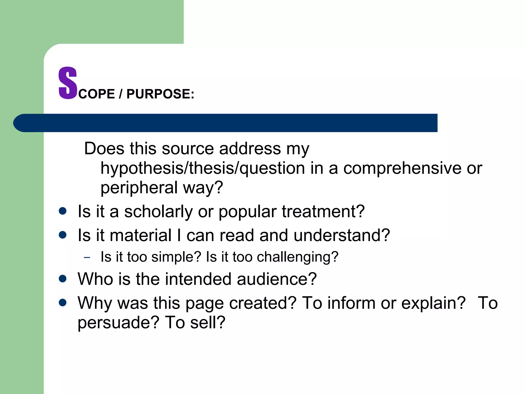 S COPE / PURPOSE: Does this source address my hypothesis/thesis/question in a comprehensive or peripheral way?   Is it a scholarly or popular treatment? Is it material I can read and understand? Is it too simple? Is it too challenging? Who is the intended audience? Why was this page created? To inform or explain?  To persuade? To sell? 