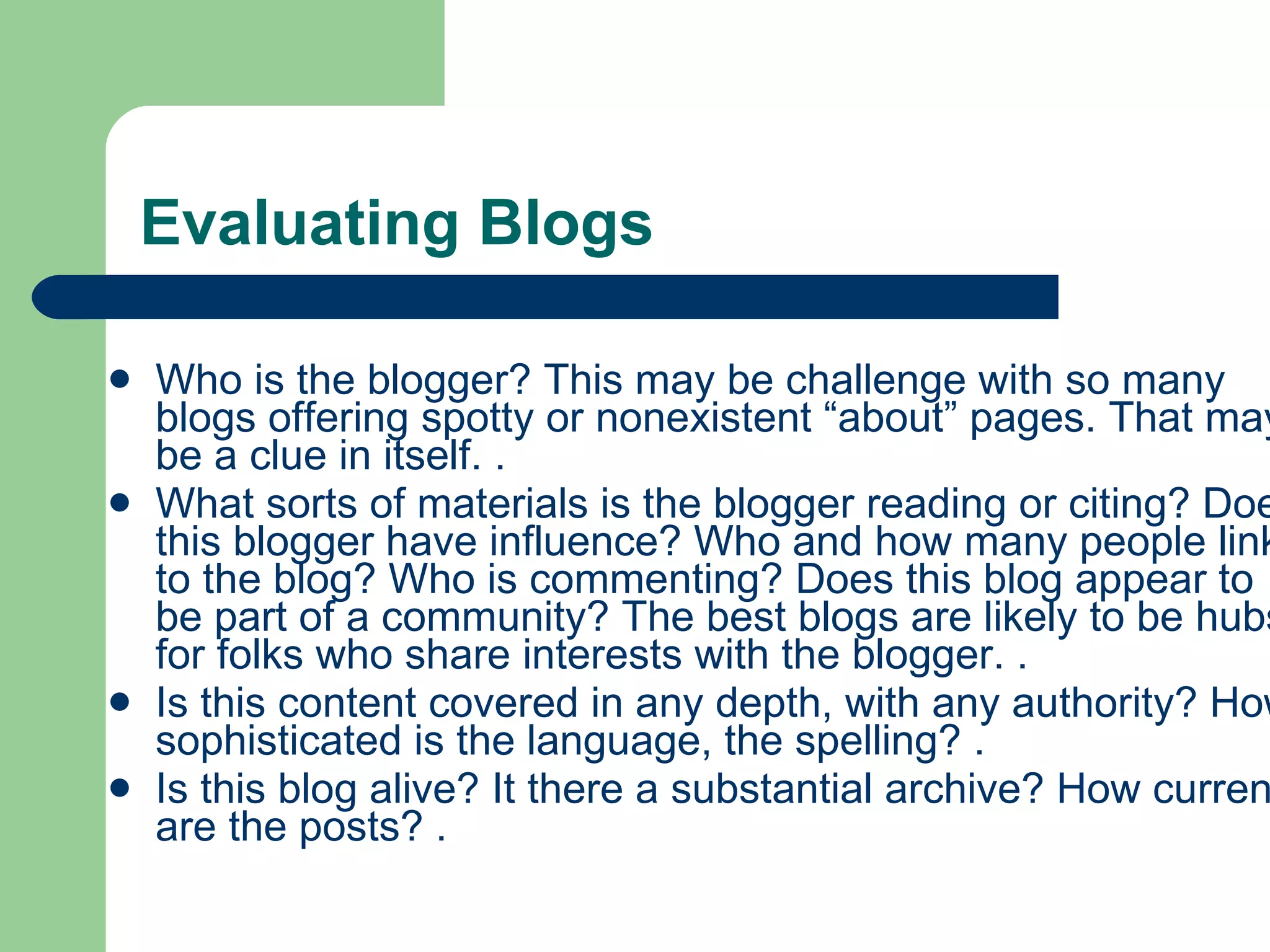 Evaluating Blogs Who is the blogger? This may be challenge with so many blogs offering spotty or nonexistent “about” pages. That may be a clue in itself. . What sorts of materials is the blogger reading or citing? Does this blogger have influence? Who and how many people link to the blog? Who is commenting? Does this blog appear to be part of a community? The best blogs are likely to be hubs for folks who share interests with the blogger. . Is this content covered in any depth, with any authority? How sophisticated is the language, the spelling? . Is this blog alive? It there a substantial archive? How current are the posts? . 