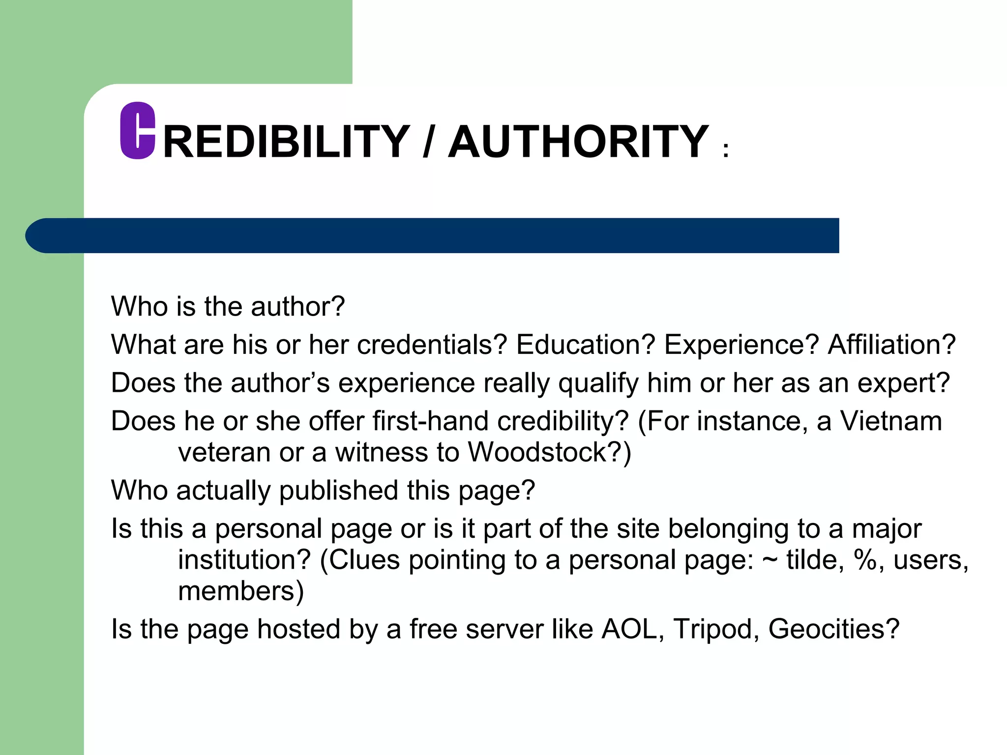 C REDIBILITY / AUTHORITY  : Who is the author?  What are his or her credentials? Education? Experience? Affiliation? Does the author’s experience really qualify him or her as an expert? Does he or she offer first-hand credibility? (For instance, a Vietnam veteran or a witness to Woodstock?) Who actually published this page? Is this a personal page or is it part of the site belonging to a major institution? (Clues pointing to a personal page: ~ tilde, %, users, members) Is the page hosted by a free server like AOL, Tripod, Geocities? 
