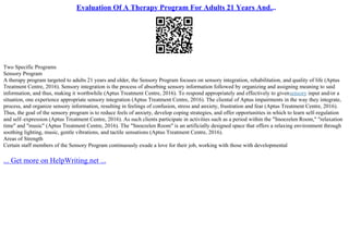Evaluation Of A Therapy Program For Adults 21 Years And...
Two Specific Programs
Sensory Program
A therapy program targeted to adults 21 years and older, the Sensory Program focuses on sensory integration, rehabilitation, and quality of life (Aptus
Treatment Centre, 2016). Sensory integration is the process of absorbing sensory information followed by organizing and assigning meaning to said
information, and thus, making it worthwhile (Aptus Treatment Centre, 2016). To respond appropriately and effectively to givensensory input and/or a
situation, one experience appropriate sensory integration (Aptus Treatment Centre, 2016). The cliental of Aptus impairments in the way they integrate,
process, and organize sensory information, resulting in feelings of confusion, stress and anxiety, frustration and fear (Aptus Treatment Centre, 2016).
Thus, the goal of the sensory program is to reduce feels of anxiety, develop coping strategies, and offer opportunities in which to learn self–regulation
and self–expression (Aptus Treatment Centre, 2016). As such clients participate in activities such as a period within the "Snoezelen Room," "relaxation
time" and "music" (Aptus Treatment Centre, 2016). The "Snoezelen Room" is an artificially designed space that offers a relaxing environment through
soothing lighting, music, gentle vibrations, and tactile sensations (Aptus Treatment Centre, 2016).
Areas of Strength
Certain staff members of the Sensory Program continuously exude a love for their job, working with those with developmental
... Get more on HelpWriting.net ...
 