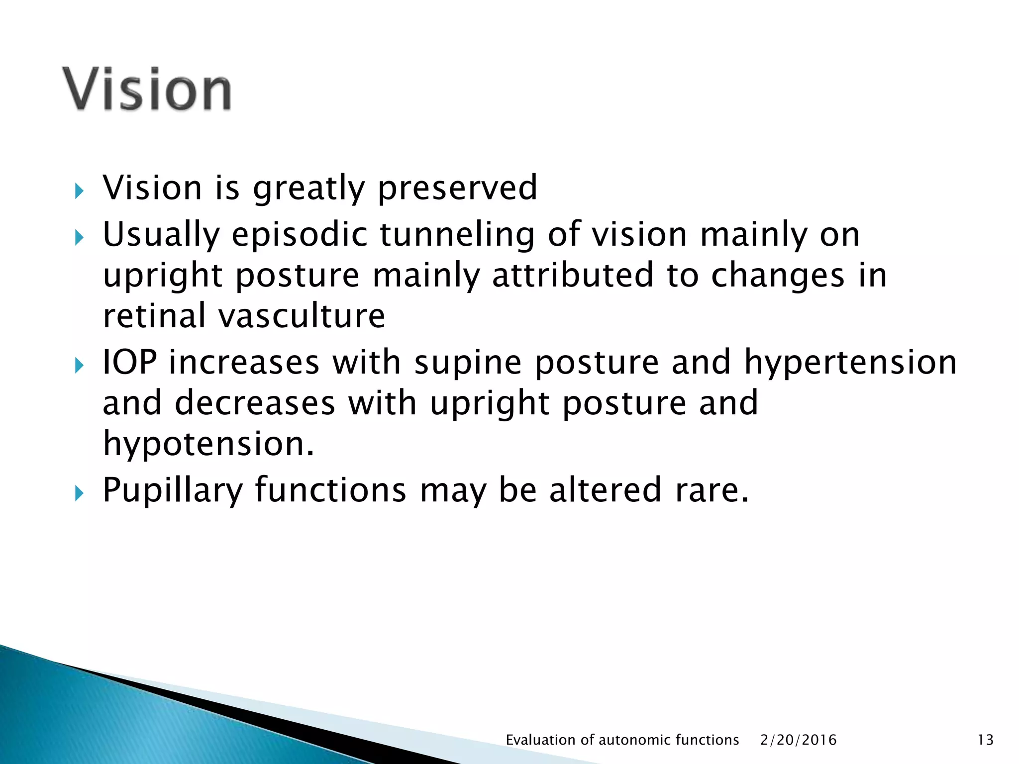  Vision is greatly preserved
 Usually episodic tunneling of vision mainly on
upright posture mainly attributed to changes in
retinal vasculture
 IOP increases with supine posture and hypertension
and decreases with upright posture and
hypotension.
 Pupillary functions may be altered rare.
2/20/2016Evaluation of autonomic functions 13
 