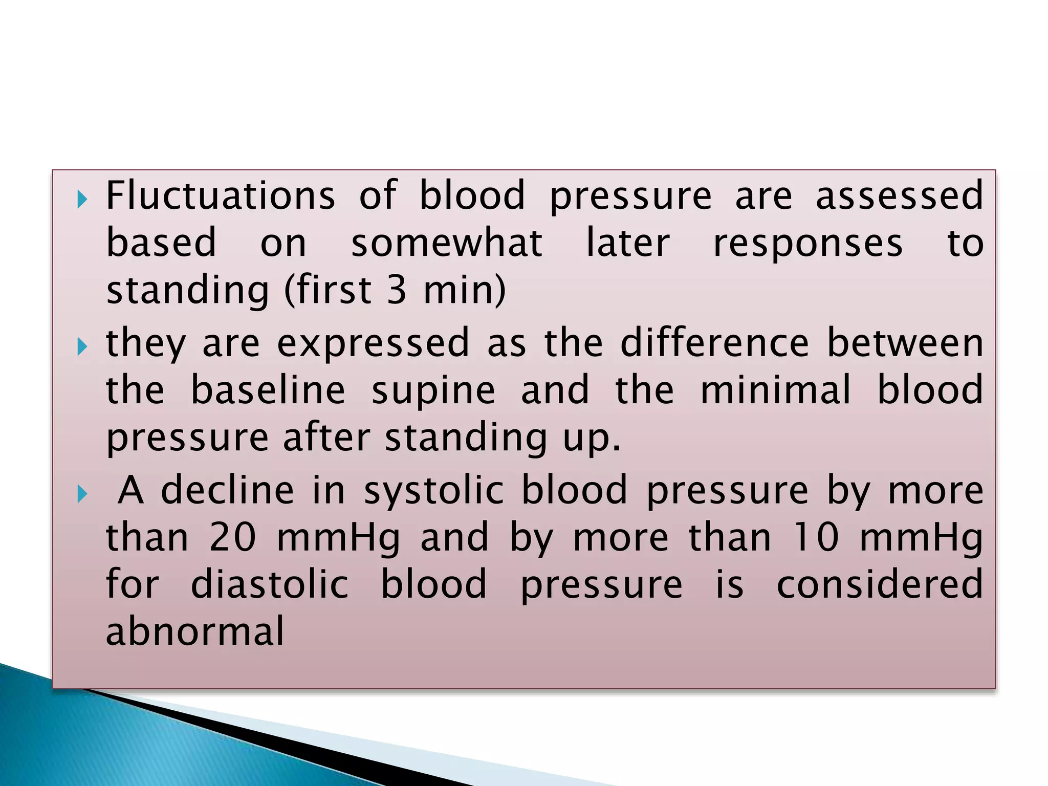  Fluctuations of blood pressure are assessed
based on somewhat later responses to
standing (first 3 min)
 they are expressed as the difference between
the baseline supine and the minimal blood
pressure after standing up.
 A decline in systolic blood pressure by more
than 20 mmHg and by more than 10 mmHg
for diastolic blood pressure is considered
abnormal
 