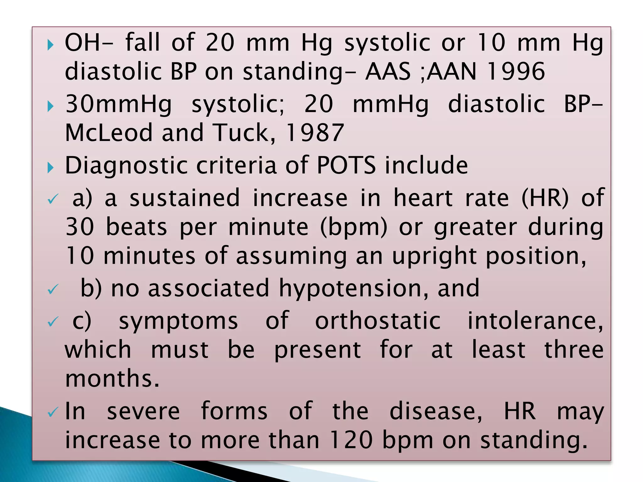  OH- fall of 20 mm Hg systolic or 10 mm Hg
diastolic BP on standing- AAS ;AAN 1996
 30mmHg systolic; 20 mmHg diastolic BP-
McLeod and Tuck, 1987
 Diagnostic criteria of POTS include
 a) a sustained increase in heart rate (HR) of
30 beats per minute (bpm) or greater during
10 minutes of assuming an upright position,
 b) no associated hypotension, and
 c) symptoms of orthostatic intolerance,
which must be present for at least three
months.
 In severe forms of the disease, HR may
increase to more than 120 bpm on standing.
 