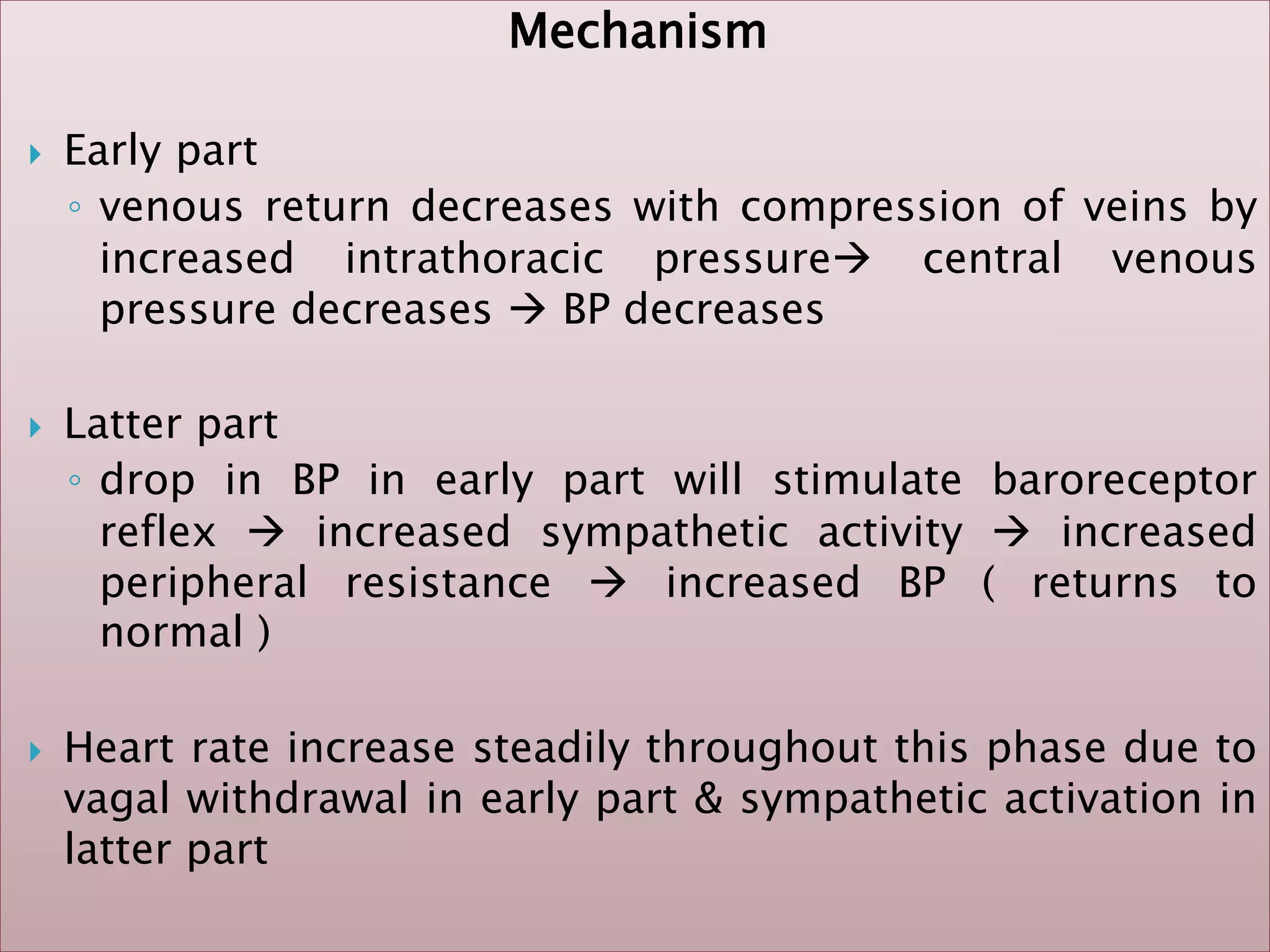 Mechanism
 Early part
◦ venous return decreases with compression of veins by
increased intrathoracic pressure central venous
pressure decreases  BP decreases
 Latter part
◦ drop in BP in early part will stimulate baroreceptor
reflex  increased sympathetic activity  increased
peripheral resistance  increased BP ( returns to
normal )
 Heart rate increase steadily throughout this phase due to
vagal withdrawal in early part & sympathetic activation in
latter part
 