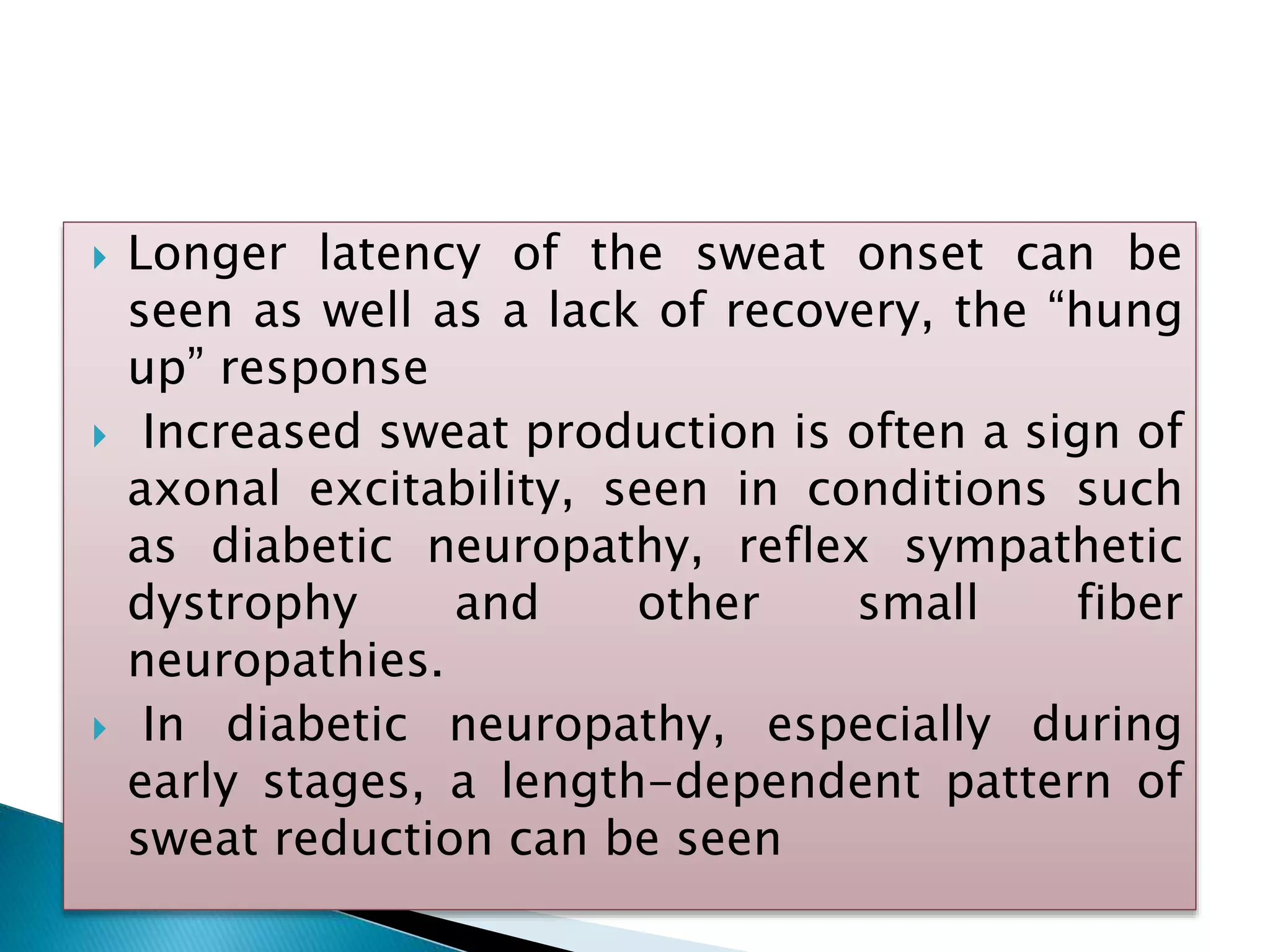  Longer latency of the sweat onset can be
seen as well as a lack of recovery, the “hung
up” response
 Increased sweat production is often a sign of
axonal excitability, seen in conditions such
as diabetic neuropathy, reflex sympathetic
dystrophy and other small fiber
neuropathies.
 In diabetic neuropathy, especially during
early stages, a length-dependent pattern of
sweat reduction can be seen
 