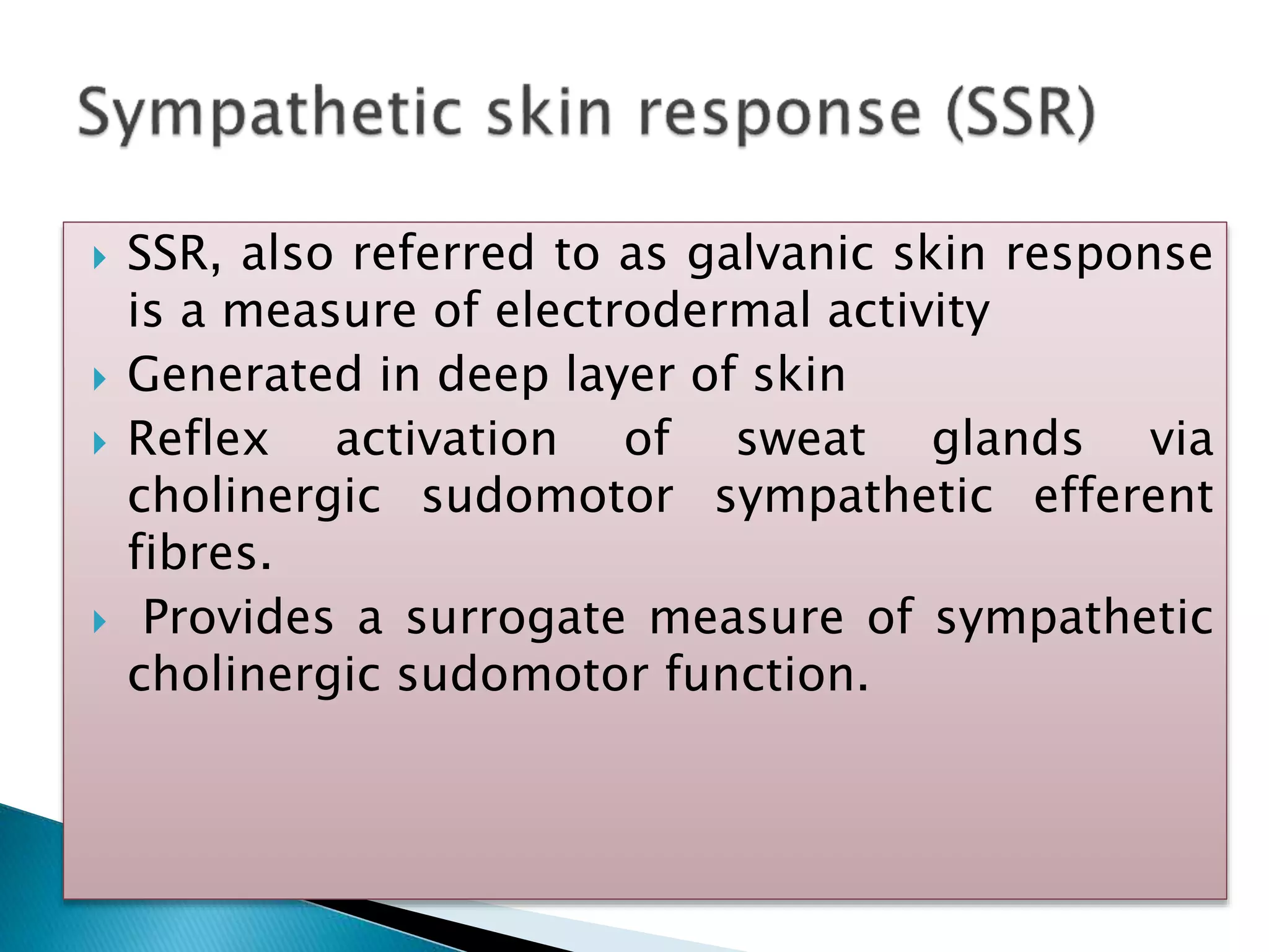 SSR, also referred to as galvanic skin response
is a measure of electrodermal activity
 Generated in deep layer of skin
 Reflex activation of sweat glands via
cholinergic sudomotor sympathetic efferent
fibres.
 Provides a surrogate measure of sympathetic
cholinergic sudomotor function.
 