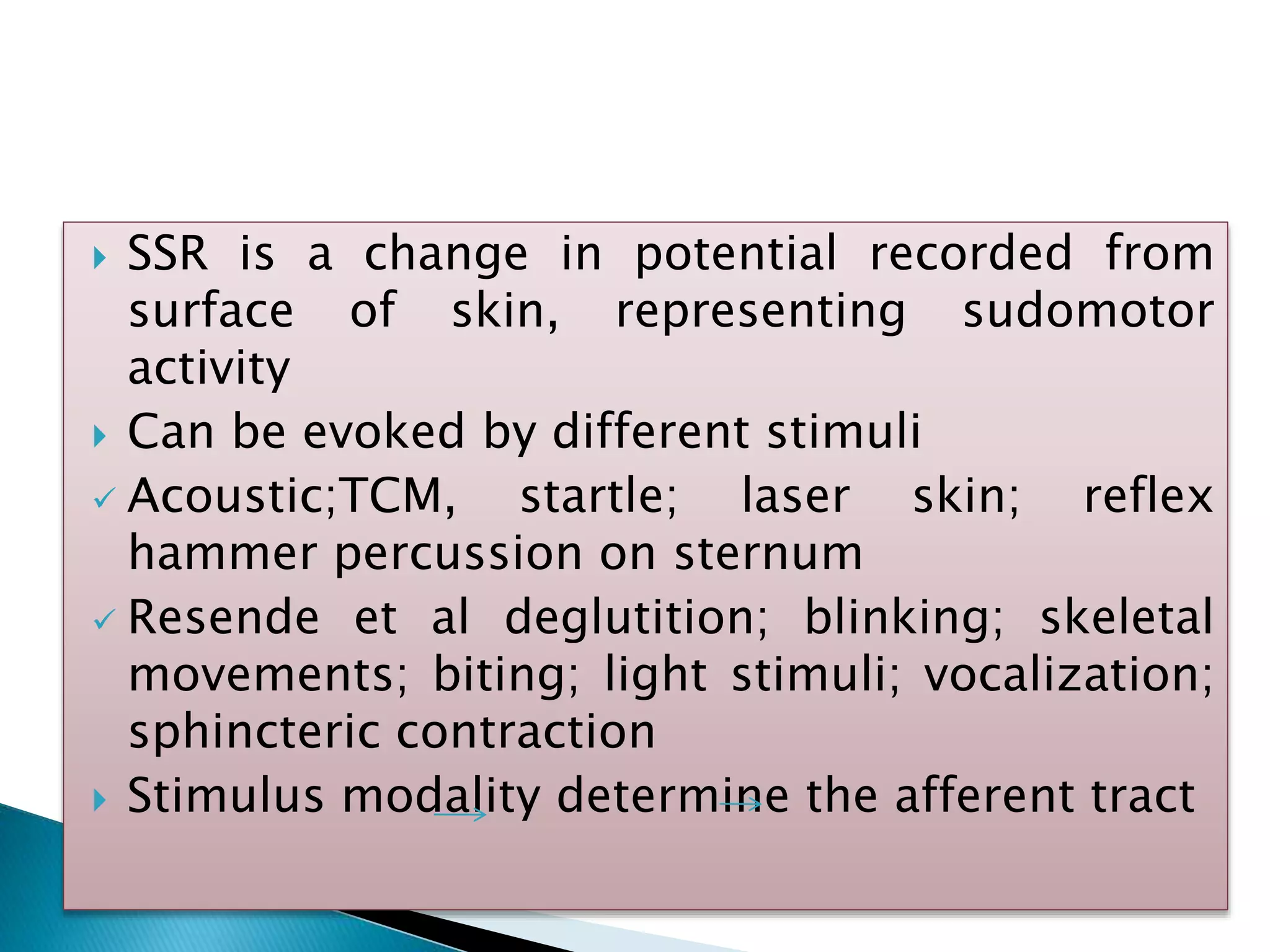  SSR is a change in potential recorded from
surface of skin, representing sudomotor
activity
 Can be evoked by different stimuli
 Acoustic;TCM, startle; laser skin; reflex
hammer percussion on sternum
 Resende et al deglutition; blinking; skeletal
movements; biting; light stimuli; vocalization;
sphincteric contraction
 Stimulus modality determine the afferent tract
 