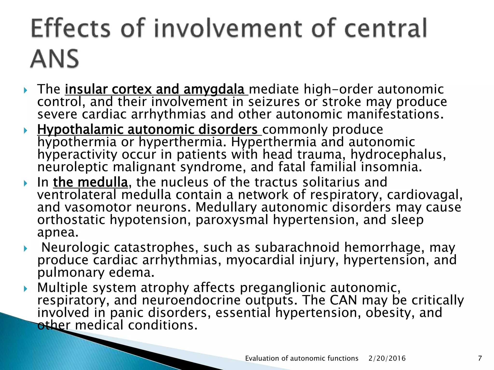  The insular cortex and amygdala mediate high-order autonomic
control, and their involvement in seizures or stroke may produce
severe cardiac arrhythmias and other autonomic manifestations.
 Hypothalamic autonomic disorders commonly produce
hypothermia or hyperthermia. Hyperthermia and autonomic
hyperactivity occur in patients with head trauma, hydrocephalus,
neuroleptic malignant syndrome, and fatal familial insomnia.
 In the medulla, the nucleus of the tractus solitarius and
ventrolateral medulla contain a network of respiratory, cardiovagal,
and vasomotor neurons. Medullary autonomic disorders may cause
orthostatic hypotension, paroxysmal hypertension, and sleep
apnea.
 Neurologic catastrophes, such as subarachnoid hemorrhage, may
produce cardiac arrhythmias, myocardial injury, hypertension, and
pulmonary edema.
 Multiple system atrophy affects preganglionic autonomic,
respiratory, and neuroendocrine outputs. The CAN may be critically
involved in panic disorders, essential hypertension, obesity, and
other medical conditions.
2/20/2016Evaluation of autonomic functions 7
 