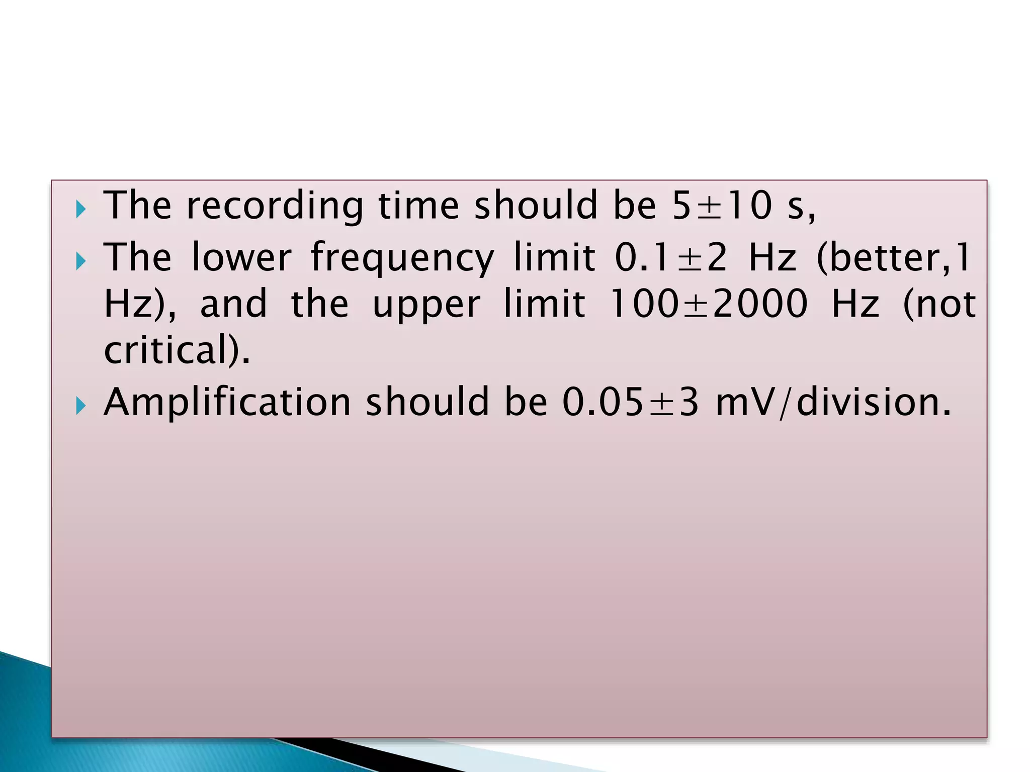  The recording time should be 5±10 s,
 The lower frequency limit 0.1±2 Hz (better,1
Hz), and the upper limit 100±2000 Hz (not
critical).
 Amplification should be 0.05±3 mV/division.
 