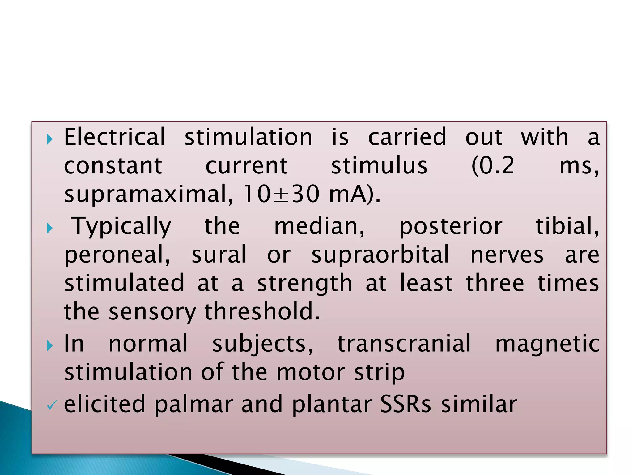  Electrical stimulation is carried out with a
constant current stimulus (0.2 ms,
supramaximal, 10±30 mA).
 Typically the median, posterior tibial,
peroneal, sural or supraorbital nerves are
stimulated at a strength at least three times
the sensory threshold.
 In normal subjects, transcranial magnetic
stimulation of the motor strip
 elicited palmar and plantar SSRs similar
 