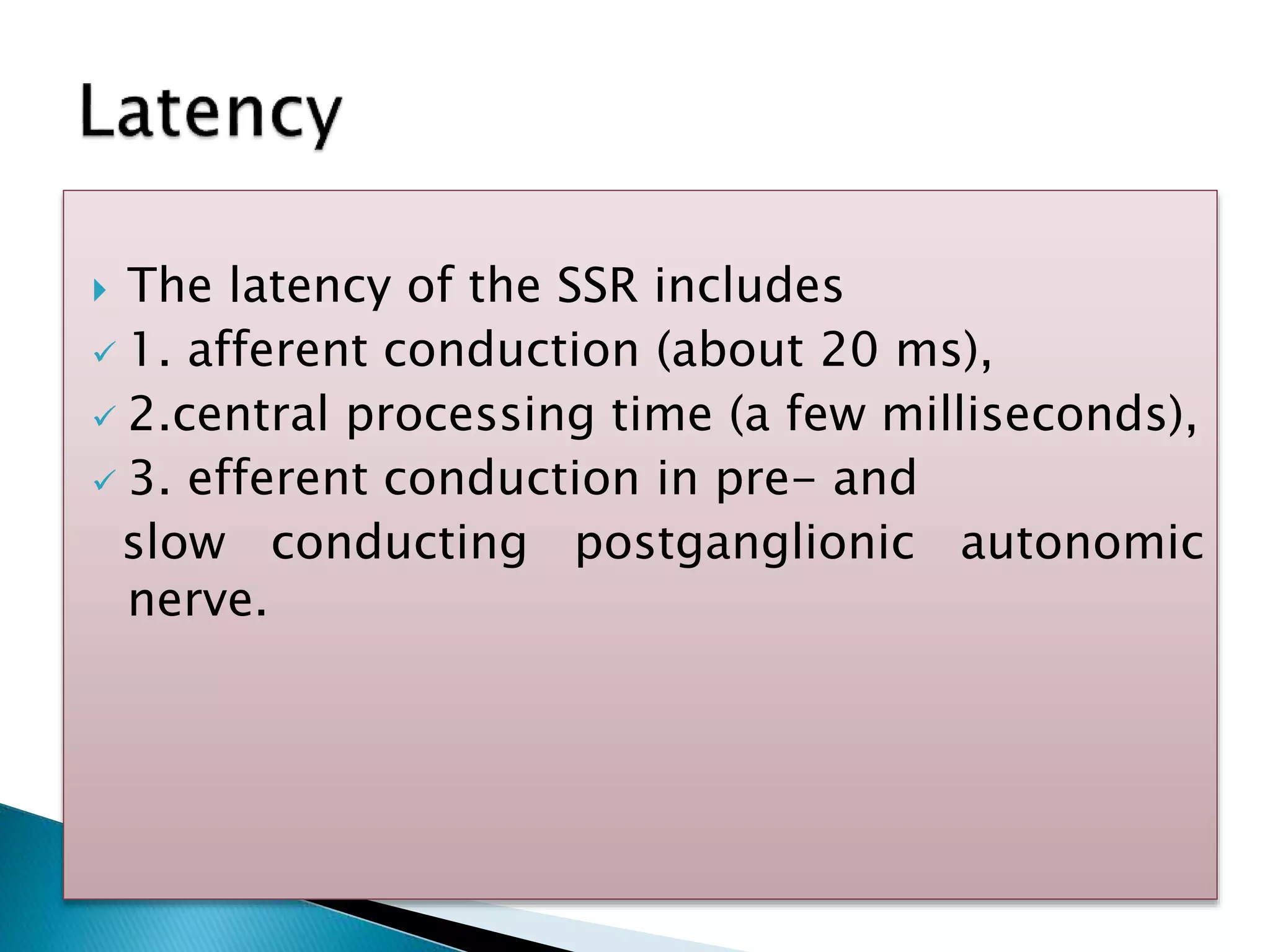  The latency of the SSR includes
 1. afferent conduction (about 20 ms),
 2.central processing time (a few milliseconds),
 3. efferent conduction in pre- and
slow conducting postganglionic autonomic
nerve.
 