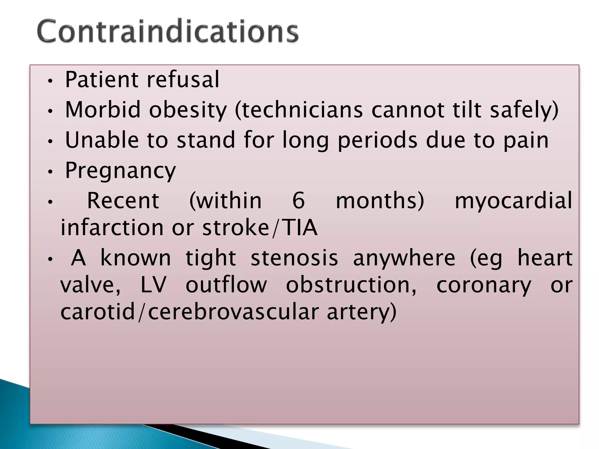• Patient refusal
• Morbid obesity (technicians cannot tilt safely)
• Unable to stand for long periods due to pain
• Pregnancy
• Recent (within 6 months) myocardial
infarction or stroke/TIA
• A known tight stenosis anywhere (eg heart
valve, LV outflow obstruction, coronary or
carotid/cerebrovascular artery)
 