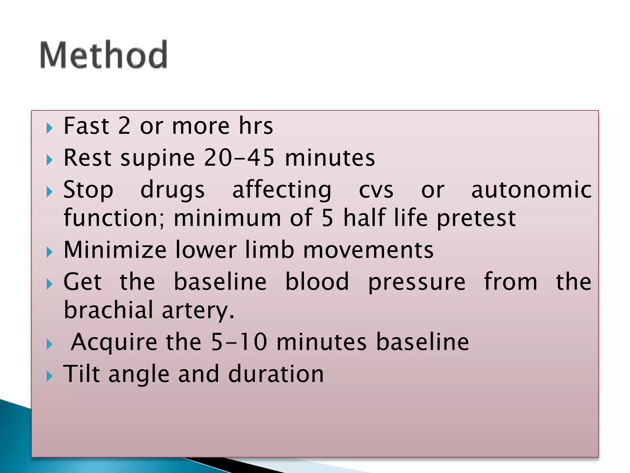  Fast 2 or more hrs
 Rest supine 20-45 minutes
 Stop drugs affecting cvs or autonomic
function; minimum of 5 half life pretest
 Minimize lower limb movements
 Get the baseline blood pressure from the
brachial artery.
 Acquire the 5-10 minutes baseline
 Tilt angle and duration
 