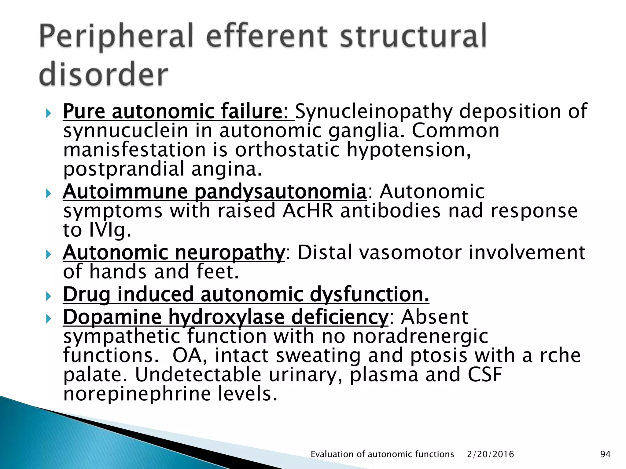  Pure autonomic failure: Synucleinopathy deposition of
synnucuclein in autonomic ganglia. Common
manisfestation is orthostatic hypotension,
postprandial angina.
 Autoimmune pandysautonomia: Autonomic
symptoms with raised AcHR antibodies nad response
to IVIg.
 Autonomic neuropathy: Distal vasomotor involvement
of hands and feet.
 Drug induced autonomic dysfunction.
 Dopamine hydroxylase deficiency: Absent
sympathetic function with no noradrenergic
functions. OA, intact sweating and ptosis with a rche
palate. Undetectable urinary, plasma and CSF
norepinephrine levels.
2/20/2016Evaluation of autonomic functions 94
 