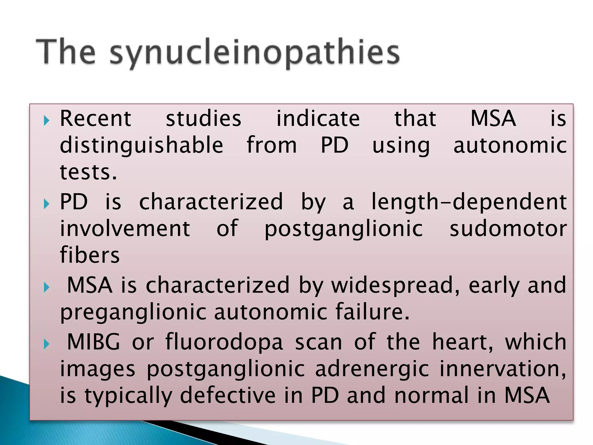  Recent studies indicate that MSA is
distinguishable from PD using autonomic
tests.
 PD is characterized by a length-dependent
involvement of postganglionic sudomotor
fibers
 MSA is characterized by widespread, early and
preganglionic autonomic failure.
 MIBG or fluorodopa scan of the heart, which
images postganglionic adrenergic innervation,
is typically defective in PD and normal in MSA
 