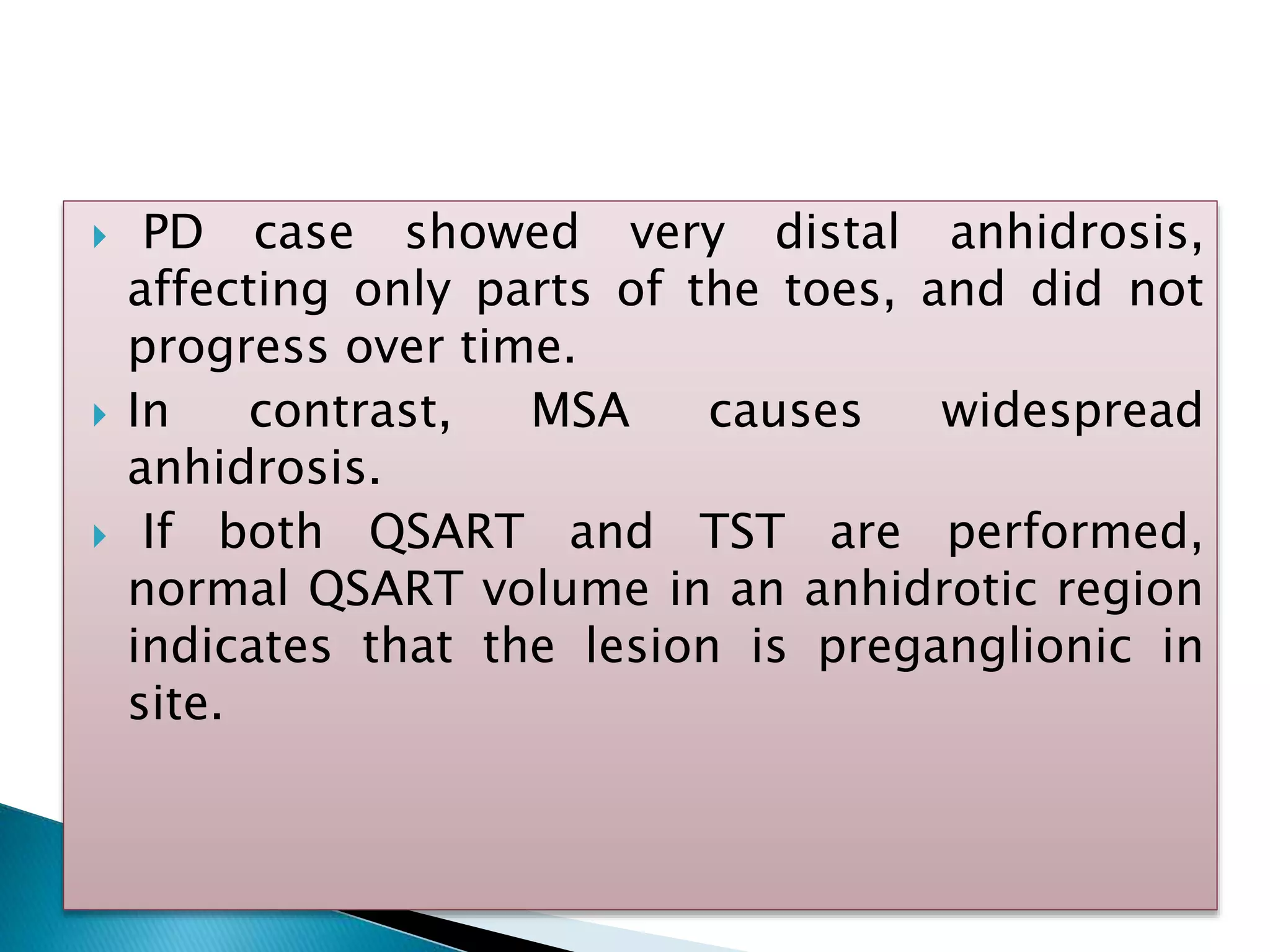  PD case showed very distal anhidrosis,
affecting only parts of the toes, and did not
progress over time.
 In contrast, MSA causes widespread
anhidrosis.
 If both QSART and TST are performed,
normal QSART volume in an anhidrotic region
indicates that the lesion is preganglionic in
site.
 