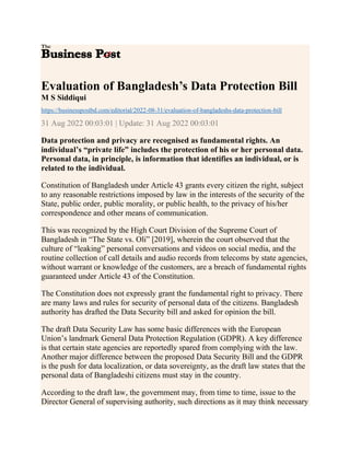 Evaluation of Bangladesh’s Data Protection Bill
M S Siddiqui
https://businesspostbd.com/editorial/2022-08-31/evaluation-of-bangladeshs-data-protection-bill
31 Aug 2022 00:03:01 | Update: 31 Aug 2022 00:03:01
Data protection and privacy are recognised as fundamental rights. An
individual’s “private life” includes the protection of his or her personal data.
Personal data, in principle, is information that identifies an individual, or is
related to the individual.
Constitution of Bangladesh under Article 43 grants every citizen the right, subject
to any reasonable restrictions imposed by law in the interests of the security of the
State, public order, public morality, or public health, to the privacy of his/her
correspondence and other means of communication.
This was recognized by the High Court Division of the Supreme Court of
Bangladesh in “The State vs. Oli” [2019], wherein the court observed that the
culture of “leaking” personal conversations and videos on social media, and the
routine collection of call details and audio records from telecoms by state agencies,
without warrant or knowledge of the customers, are a breach of fundamental rights
guaranteed under Article 43 of the Constitution.
The Constitution does not expressly grant the fundamental right to privacy. There
are many laws and rules for security of personal data of the citizens. Bangladesh
authority has drafted the Data Security bill and asked for opinion the bill.
The draft Data Security Law has some basic differences with the European
Union’s landmark General Data Protection Regulation (GDPR). A key difference
is that certain state agencies are reportedly spared from complying with the law.
Another major difference between the proposed Data Security Bill and the GDPR
is the push for data localization, or data sovereignty, as the draft law states that the
personal data of Bangladeshi citizens must stay in the country.
According to the draft law, the government may, from time to time, issue to the
Director General of supervising authority, such directions as it may think necessary
 
