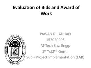 Evaluation of Bids and Award of
Work
PAWAN R. JADHAO
152020005
M-Tech Env. Engg.
1st Yr.(2nd -Sem.)
Sub:- Project Implementation (LAB)
 