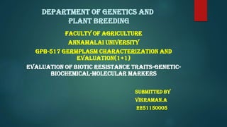 DEPARTMENT OF GENETICS AND
PLANT BREEDING
FACULTY OF AGRICULTURE
ANNAMALAI UNIVERSITY
GPB-517 GERMPLASM CHARACTERIZATION AND
EVALUATION(1+1)
EVALUATION OF BIOTIC RESISTANCE TRAITS-GENETIC-
BIOCHEMICAL-MOLECULAR MARKERS
SUBMITTED BY
VIKRAMAN.A
2251150005
 