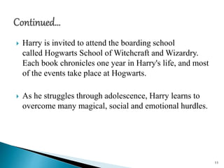  Harry is invited to attend the boarding school
called Hogwarts School of Witchcraft and Wizardry.
Each book chronicles one year in Harry's life, and most
of the events take place at Hogwarts.
 As he struggles through adolescence, Harry learns to
overcome many magical, social and emotional hurdles.
11
 