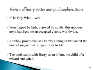  “The Boy Who Lived”
 Worshipped by kids, enjoyed by adults, this modern
myth has become an accepted classic worldwide.
 Rowling proves that she knows a thing or two about the
kind of magic that brings stories to life.
 The book starts with Harry as an infant, the child of a
wizard and witch.
18
 