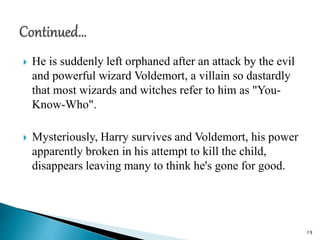  He is suddenly left orphaned after an attack by the evil
and powerful wizard Voldemort, a villain so dastardly
that most wizards and witches refer to him as "You-
Know-Who".
 Mysteriously, Harry survives and Voldemort, his power
apparently broken in his attempt to kill the child,
disappears leaving many to think he's gone for good.
19
 