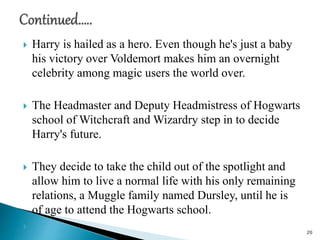 Harry is hailed as a hero. Even though he's just a baby
his victory over Voldemort makes him an overnight
celebrity among magic users the world over.
 The Headmaster and Deputy Headmistress of Hogwarts
school of Witchcraft and Wizardry step in to decide
Harry's future.
 They decide to take the child out of the spotlight and
allow him to live a normal life with his only remaining
relations, a Muggle family named Dursley, until he is
of age to attend the Hogwarts school.

20
 