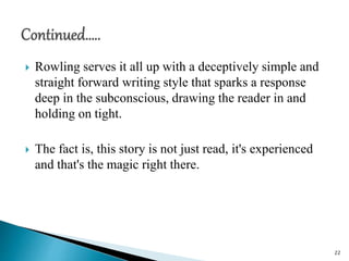  Rowling serves it all up with a deceptively simple and
straight forward writing style that sparks a response
deep in the subconscious, drawing the reader in and
holding on tight.
 The fact is, this story is not just read, it's experienced
and that's the magic right there.
22
 