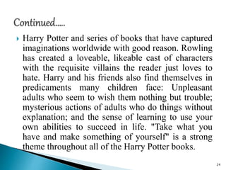  Harry Potter and series of books that have captured
imaginations worldwide with good reason. Rowling
has created a loveable, likeable cast of characters
with the requisite villains the reader just loves to
hate. Harry and his friends also find themselves in
predicaments many children face: Unpleasant
adults who seem to wish them nothing but trouble;
mysterious actions of adults who do things without
explanation; and the sense of learning to use your
own abilities to succeed in life. "Take what you
have and make something of yourself" is a strong
theme throughout all of the Harry Potter books.
24
 