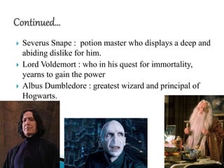  Severus Snape : potion master who displays a deep and
abiding dislike for him.
 Lord Voldemort : who in his quest for immortality,
yearns to gain the power
 Albus Dumbledore : greatest wizard and principal of
Hogwarts.
6
 