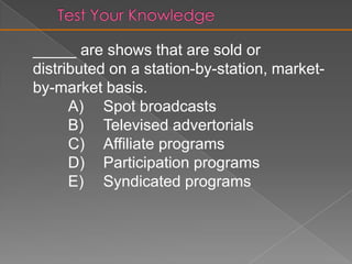 Syndicated ProgramsOff-network syndication are “reruns”Programs sold to stations in return for air timeFirst-run syndications are also featuredOff-network syndication are “reruns”Sold and distributed station by stationFirst-run syndications are also featuredAdvertiser-supported or bartered