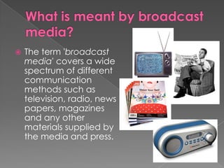 What is meant by broadcast media?The term 'broadcast media' covers a wide spectrum of different communication methods such as television, radio, newspapers, magazines and any other materials supplied by the media and press.What types of information are available in the broadcasting media?The broadcasting media supplies lots of valuable information, for example speeches, documentaries, interviews, advertisements, daily news, financial markets and much more. The latest (newest/most up-to-date) information can be found here.