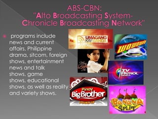  ABS-CBN: "Alto Broadcasting System-Chronicle Broadcasting Network" programs include news and current affairs, Philippine drama, sitcom, foreign shows, entertainment news and talk shows, game shows, educational shows, as well as reality and variety shows.
