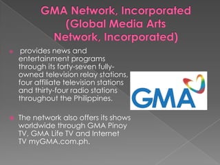 GMA Network, Incorporated(Global Media Arts Network, Incorporated) provides news and entertainment programs through its forty-seven fully-owned television relay stations, four affiliate television stations and thirty-four radio stations throughout the Philippines. The network also offers its shows worldwide through GMA Pinoy TV, GMA Life TV and Internet TV myGMA.com.ph.