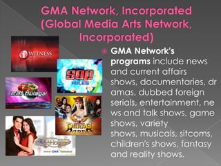 GMA Network, Incorporated(Global Media Arts Network, Incorporated)GMA Network's programs include news and current affairs shows, documentaries, dramas, dubbed foreign serials, entertainment, news and talk shows, game shows, variety shows, musicals, sitcoms, children's shows, fantasy and reality shows.