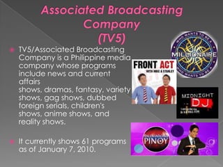 Associated Broadcasting Company(TV5)TV5/Associated Broadcasting Company is a Philippine media company whose programs include news and current affairs shows, dramas, fantasy, variety shows, gag shows, dubbed foreign serials, children's shows, anime shows, and reality shows.It currently shows 61 programs as of January 7, 2010.
