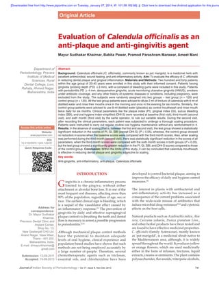 [Downloaded free from http://www.jisponline.com on Tuesday, January 07, 2014, IP: 101.58.162.66]  ||  Click here to download free Android application for this journa

Original Article

Evaluation of Calendula officinalis as an
anti‑plaque and anti‑gingivitis agent
Mayur Sudhakar Khairnar, Babita Pawar, Pramod Parashram Marawar, Ameet Mani

Department of
Periodontology, Pravara
Institute of Medical
Sciences, Rural
Dental College, Loni,
Rahata, Ahmed Nagar,
Maharashtra, India

Access this article online
Website:
www.jisponline.com
DOI:
10.4103/0972-124X.124491
Quick Response Code:

Abstract:
Background: Calendula officinalis (C. officinalis), commonly known as pot marigold, is a medicinal herb with
excellent antimicrobial, wound healing, and anti‑inflammatory activity. Aim: To evaluate the efficacy of C. officinalis
in reducing dental plaque and gingival inflammation. Materials and Methods: Two hundred and forty patients
within the age group of 20-40 years were enrolled in this study with their informed consent. Patients having
gingivitis (probing depth (PD) ≤3 mm), with a complaint of bleeding gums were included in this study. Patients
with periodontitis PD ≥ 4 mm, desquamative gingivitis, acute necrotizing ulcerative gingivitis (ANUG), smokers
under antibiotic coverage, and any other history of systemic diseases or conditions, including pregnancy, were
excluded from the study. The subjects were randomly assigned into two groups – test group  (n  =  120) and
control group (n = 120). All the test group patients were advised to dilute 2 ml of tincture of calendula with 6 ml of
distilled water and rinse their mouths once in the morning and once in the evening for six months. Similarly, the
control group patients were advised to use 8 ml distilled water (placebo) as control mouthwash and rinse mouth
twice daily for six months. Clinical parameters like the plaque index (PI), gingival index (GI), sulcus bleeding
index (SBI), and oral hygiene index‑simplified (OHI‑S) were recorded at baseline (first visit), third month (second
visit), and sixth month (third visit) by the same operator, to rule out variable results. During the second visit,
after recording the clinical parameters, each patient was subjected to undergo a thorough scaling procedure.
Patients were instructed to carry out regular routine oral hygiene maintenance without any reinforcement in it.
Results: In the absence of scaling (that is, between the first and second visit), the test group showed a statistically
significant reduction in the scores of PI, GI, SBI (except OHI‑S) (P < 0.05), whereas, the control group showed
no reduction in scores when the baseline scores were compared with the third month scores. Also, when scaling
was performed during the third month (second visit), there was statistically significant reduction in the scores of all
parameters, when the third month scores were compared with the sixth month scores in both groups (P < 0.05),
but the test group showed a significantly greater reduction in the PI, GI, SBI, and OHI‑S scores compared to those
of the control group. Conclusion: Within the limits of this study, it can be concluded that calendula mouthwash
is effective in reducing dental plaque and gingivitis adjunctive to scaling.
Key words:
Anti‑gingivitis, anti‑inflammatory, anti‑plaque, Calendula officinalis

INTRODUCTION

G
Address for
correspondence:
Dr. Mayur Sudhakar
Khairnar,
Precision Dental Clinic and
Implant Center,
Shop No. 13,
New Geetanjali CHS Ltd,
Anand Nagar, Vasai West,
Thane - 401 202,
Maharashtra, India.
E‑mail: drmayurkhairnar@
gmail.com
Submission: 13‑09‑2011
Accepted: 15‑09‑2013

ingivitis is a chronic inflammatory process
limited to the gingiva, without either
attachment or alveolar bone loss. It is one of the
most frequent oral diseases, affecting more than
90% of the population, regardless of age, sex or
race. The earliest clinical sign is bleeding, which
is a sequel of the vasodilator effect caused by
an inflammatory response.[1] The prevention of
gingivitis by daily and effective supragingival
plaque control via brushing the teeth and dental
floss is necessary to arrest a possible progression
to periodontitis.[2,3]
Although mechanical plaque control methods
have the potential to maintain adequate
levels of oral hygiene, clinical experience and
population‑based studies have shown that such
methods are not being employed accurately by
a large number of people. Therefore, several
chemotherapeutic agents such as triclosan,
essential oils, and chlorhexidine have been

Journal of Indian Society of Periodontology - Vol 17, Issue 6, Nov-Dec 2013	

developed to control bacterial plaque, aiming to
improve the efficacy of daily oral hygiene control
measures.[4]
The interest in plants with antibacterial and
anti‑inflammatory activity has increased as a
consequence of the current problems associated
with the wide‑scale misuse of antibiotics that
induce microbial drug resistance[5,6] and cytotoxic
effects on the host cells.
Natural products such as Azadirachta indica, Aloe
vera, Curcuma zedoaria, Punica granatum Linn.,
and other herbal products have been tested and
are found to have effective medicinal properties.
C. officinalis (family Asteraceae), mostly known
as ‘pot marigold’, is a medicinal shrub native to
the Mediterranean area, although, it is widely
spread throughout the world. It produces yellow
or orange flowers, which are used medicinally
either in the form of infusion, tinctures, liquid
extracts, creams or ointments. The plant contains
polysaccharides, flavanoids, triterpene alcohols,
741

 