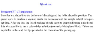 5)Leak test
Procedure(PT-LT apparatus):
Samples are placed into the desiccator’s housing and the lid is placed in position. The
pump starts to produce a vacuum inside the desiccator and the sample is held for a pre-
set time. After the test, the tested package should keep its shape indicating a good seal.
It is also possible to use a colored dye solution (normally Methylene Blue). If there are
any holes in the seal, the dye penetrates the contents of the packaging.
 